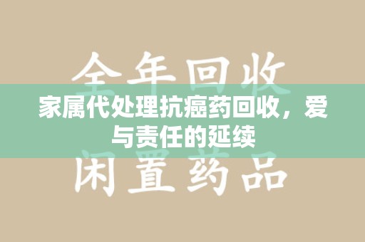 襄阳家属代处理抗癌药回收，爱与责任的延续
