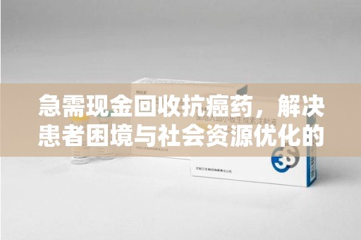 襄阳急需现金回收抗癌药，解决患者困境与社会资源优化的新思路