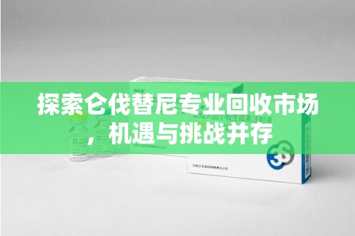 襄阳探索仑伐替尼专业回收市场，机遇与挑战并存