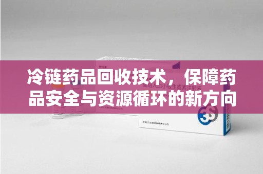 襄阳冷链药品回收技术，保障药品安全与资源循环的新方向