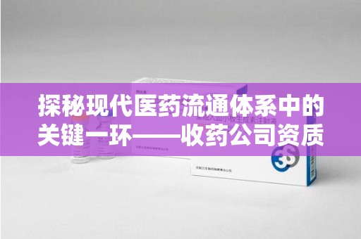 襄阳探秘现代医药流通体系中的关键一环——收药公司资质查询与规范管理