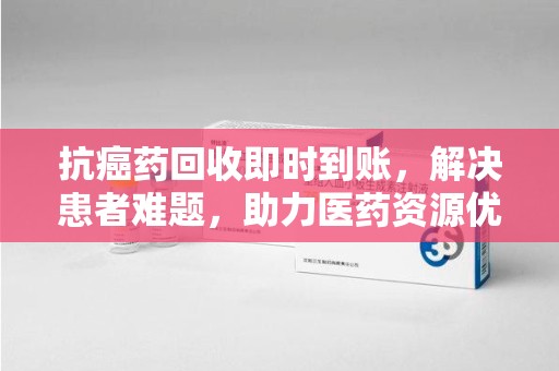 襄阳抗癌药回收即时到账，解决患者难题，助力医药资源优化