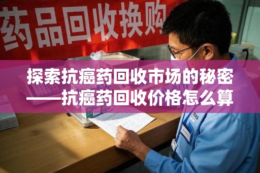 襄阳探索抗癌药回收市场的秘密——抗癌药回收价格怎么算？