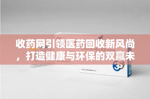 襄阳收药网引领医药回收新风尚，打造健康与环保的双赢未来