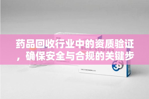 襄阳药品回收行业中的资质验证，确保安全与合规的关键步骤