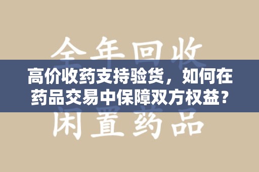 襄阳高价收药支持验货，如何在药品交易中保障双方权益？