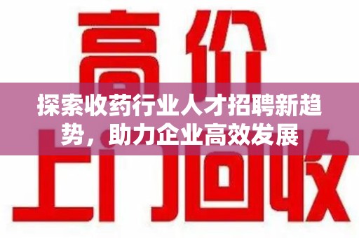 襄阳探索收药行业人才招聘新趋势，助力企业高效发展