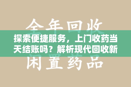 襄阳探索便捷服务，上门收药当天结账吗？解析现代回收新模式
