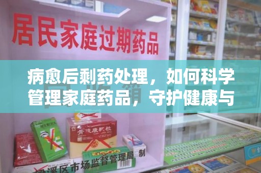 襄阳病愈后剩药处理，如何科学管理家庭药品，守护健康与环境