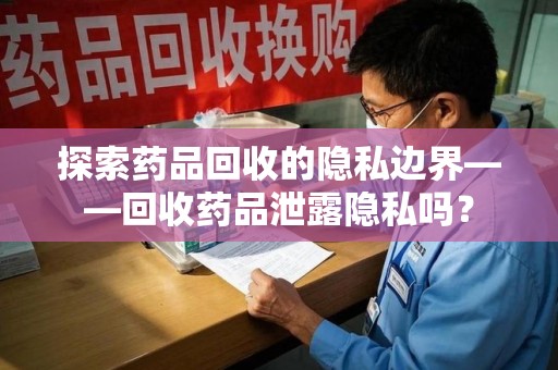 襄阳探索药品回收的隐私边界——回收药品泄露隐私吗？