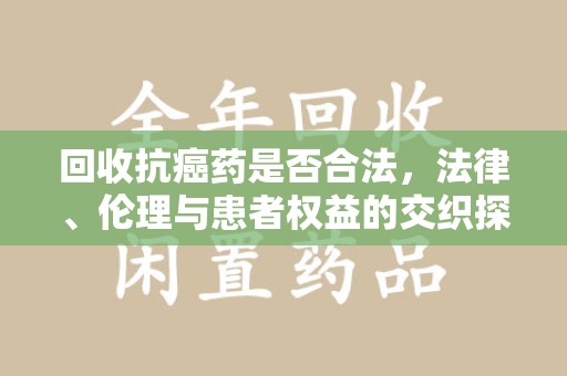 襄阳回收抗癌药是否合法，法律、伦理与患者权益的交织探讨