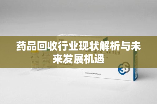 襄阳药品回收行业现状解析与未来发展机遇