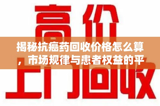 襄阳揭秘抗癌药回收价格怎么算，市场规律与患者权益的平衡点