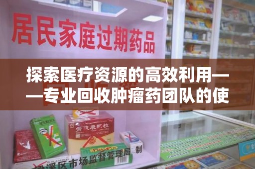 襄阳探索医疗资源的高效利用——专业回收肿瘤药团队的使命与实践