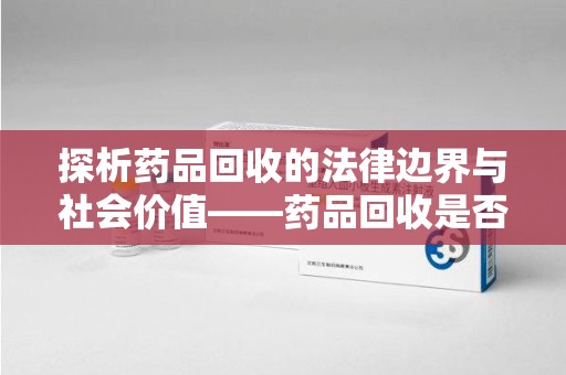 襄阳探析药品回收的法律边界与社会价值——药品回收是否合法之辩