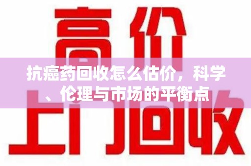 襄阳抗癌药回收怎么估价，科学、伦理与市场的平衡点