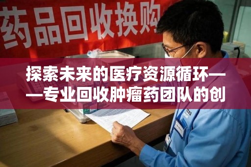 襄阳探索未来的医疗资源循环——专业回收肿瘤药团队的创新之路